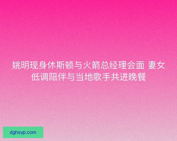 姚明现身休斯顿与火箭总经理会面 妻女低调陪伴与当地歌手共进晚餐