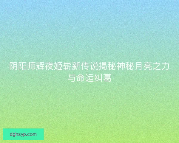 阴阳师辉夜姬崭新传说揭秘神秘月亮之力与命运纠葛