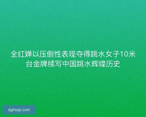 全红婵以压倒性表现夺得跳水女子10米台金牌续写中国跳水辉煌历史