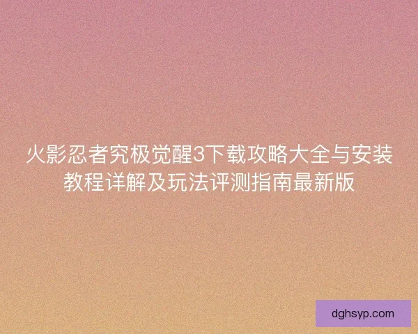 火影忍者究极觉醒3下载攻略大全与安装教程详解及玩法评测指南最新版