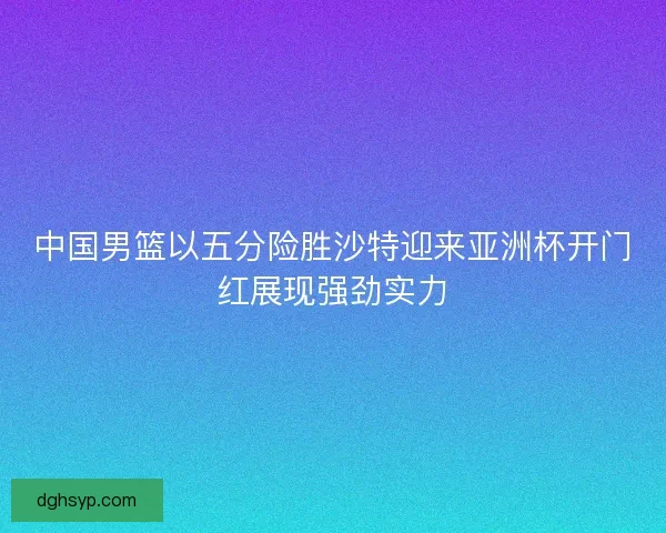 中国男篮以五分险胜沙特迎来亚洲杯开门红展现强劲实力