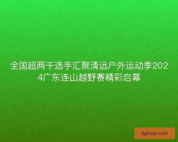 全国超两千选手汇聚清远户外运动季2024广东连山越野赛精彩启幕