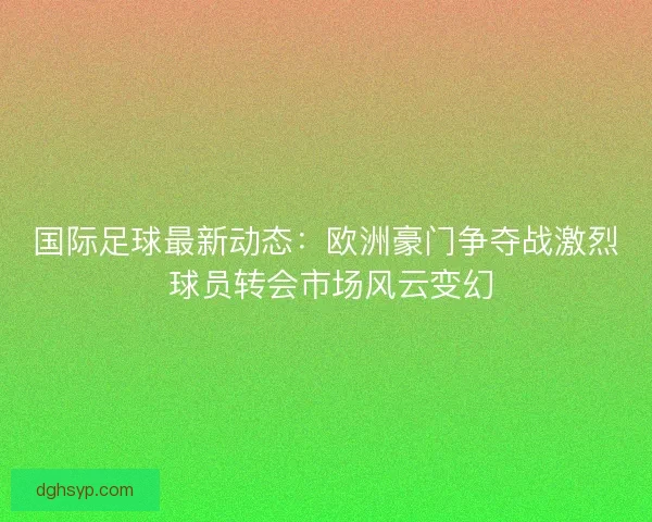 国际足球最新动态：欧洲豪门争夺战激烈 球员转会市场风云变幻