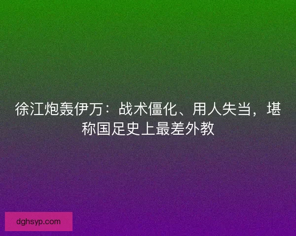 徐江炮轰伊万：战术僵化、用人失当，堪称国足史上最差外教