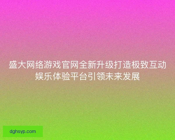 盛大网络游戏官网全新升级打造极致互动娱乐体验平台引领未来发展